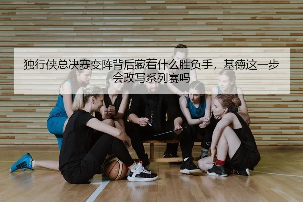 独行侠总决赛变阵背后藏着什么胜负手，基德这一步会改写系列赛吗